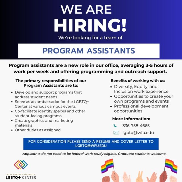 🌟 Exciting Opportunity Alert! 🌟 We're on the hunt for passionate Program Assistants to join our vibrant team at the LGBTQ+ Center! 🌈🎉 If you love creating impactful programs, being a campus ambassador, and making a difference, this is for you! 🌟💪

✨ What You'll Do:

Develop and support awesome student programs
Represent the LGBTQ+ Center at cool events
Co-facilitate identity spaces and student programs
Flex those creative muscles with graphics and marketing

📧 Interested? Send your resume and cover letter to lgbtq@wfu.edu! No need for federal work-study eligibility. Grad students are welcome!

📞 Need more info? Email us at lgbtq@wfu.edu